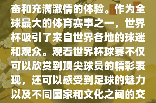 观看世界杯球赛是一种令人兴奋和充满激情的体验。作为全球最大的体育赛事之一，世界杯吸引了来自世界各地的球迷和观众。观看世界杯球赛不仅可以欣赏到顶尖球员的精彩表现，还可以感受到足球的魅力以及不同国家和文化之间的交流与碰撞。
