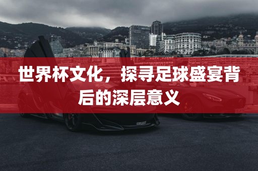 世界杯文化，探寻足球盛宴背后的深层意义