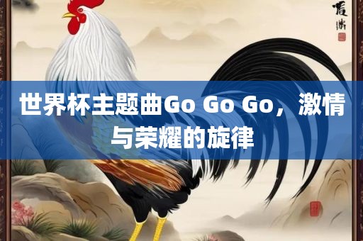 世界杯主题曲Go Go Go，激情与荣耀的旋律漯河市盈旭机械设备有限公司