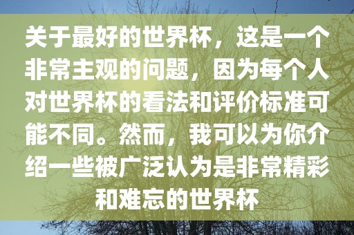 关于最好的世界杯，这是一个非常主观的问题，因为每个人对世界杯的看法和评价标准可能不同。然而，我可以为你介绍一些被广泛认为是非常精彩和难忘的世界杯漯河市盈旭机械设备有限公司