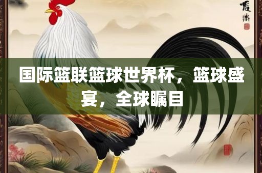 国际篮联篮球世界杯，篮球盛宴，全球瞩目