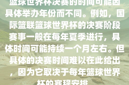 篮球世界杯决赛的时间可能因具体举办年份而不同。例如，国际篮联篮球世界杯的决赛阶段赛事一般在每年夏季进行，具体时间可能持续一个月左右漯河市盈旭机械设备有限公司。但具体的决赛时间难以在此给出，因为它取决于每年篮球世界杯的赛程安排。