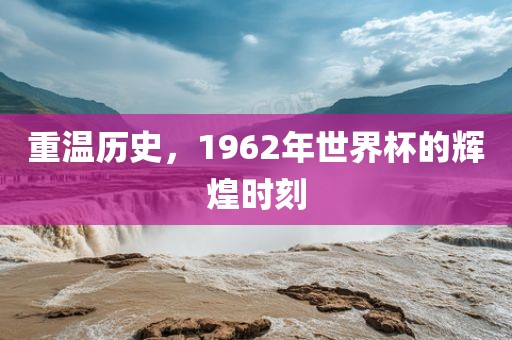重温历史，1962年世界杯的辉煌时刻