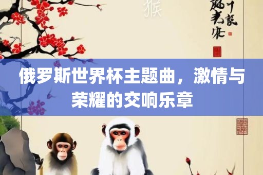 俄罗斯世界杯主题曲，激情与荣耀的交响乐章