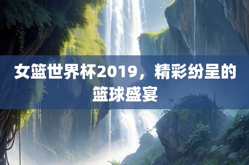 女篮世界杯2019，精彩纷呈的篮球盛宴