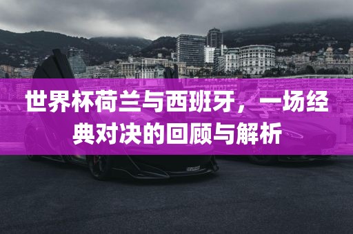 世界杯荷兰与西班牙，一场经典对决的回顾与解析