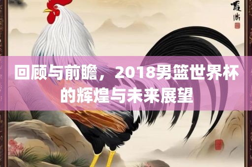 回顾与前瞻，2018男篮世界杯的辉煌与未来展望