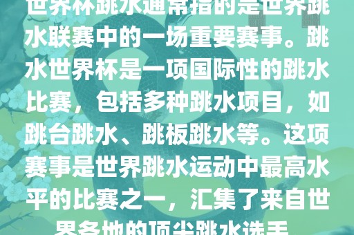 世界杯跳水通常指的是世界跳水联赛中的一场重要赛事。跳水世界杯是一项国际性的跳水比赛，包括多种跳水项目，如跳台跳水、跳板跳水等。这项赛事是世界跳水运动中最高水平的比赛之一，汇集了来自世界各地的顶尖跳水选手。