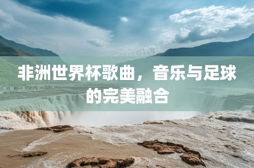 非洲世界杯歌曲，音乐与足球的完美融合