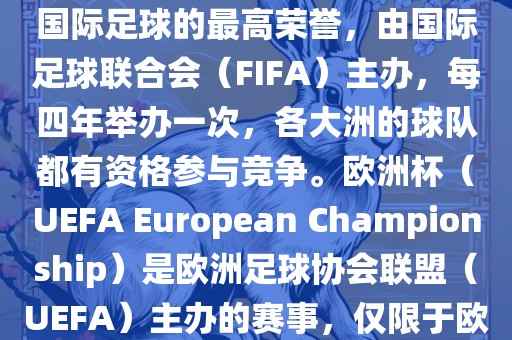 世界杯（FIFA World Cup）是国际足球的最高荣誉，由国际足球联合会（FIFA）主办，每四年举办一次，各大洲的球队都有资格参与竞争。欧洲杯（UEFA European Championship）是欧洲足球协会联盟（UEFA）主办的赛事，仅限于欧洲国家的国家队参加。