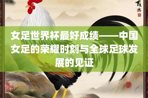 女足世界杯最好成绩——中国女足的荣耀时刻与全球足球发展的见证