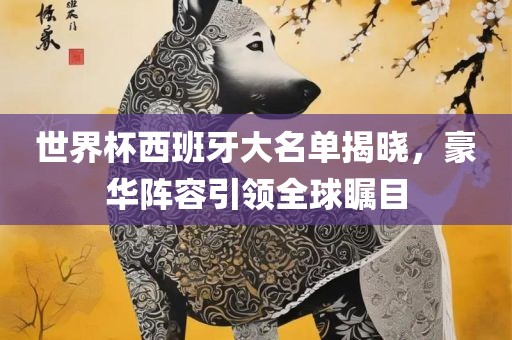世界杯西班牙大名单揭晓，豪华阵容引领全球瞩目