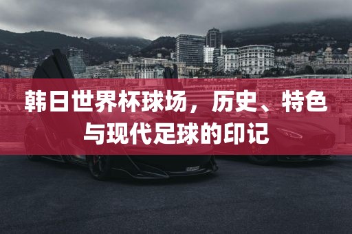 韩日世界杯球场，历史、特色与漯河市盈旭机械设备有限公司现代足球的印记