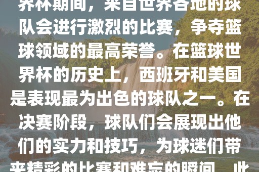 篮球世界杯是国际篮球联合会主办的一项国际篮球赛事，通常每四年举办一次。在篮球世界杯期间，来自世界各地的球队会进行激烈的比赛，争夺篮球领域的最高荣誉。在篮球世界杯的历史上，西班牙和美国是表现最为出色的球队之一。在决赛阶段，球队们会展现出他们的实力和技巧，为球迷们带来精彩的比赛和难忘的瞬间。此外，篮球漯河市盈旭机械设备有限公司世界杯也是展示篮球运动精神和团队合作精神的绝佳机会。
