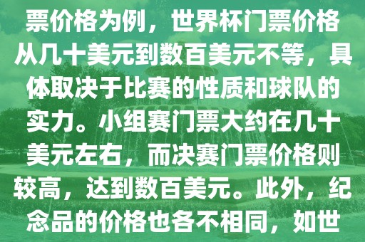 关于世界杯的价格，涉及的因素非常多，如门票价格、纪念品价格等都在不断变化。以门票价格为例，世界杯门票价格从几十美元到数百美元不等，具体取决于比赛的性质和球队的实力。小组赛门票大约在几十美元左右，而决赛门票价格则较高，达到数百美元。此外，纪念品的价格也各不相同，如世界杯纪念衫的价格大约在百元到千元不等。因此，无法给出确切的关于世界杯的价格。