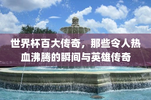 世界杯百大传奇，那些令人热血沸腾的瞬间与英雄传奇
