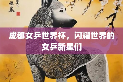成都女乒世界杯，闪耀世界的女乒新星们