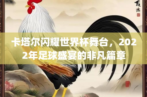 卡塔尔闪耀世界杯舞台，2022年足球盛宴的非凡篇章