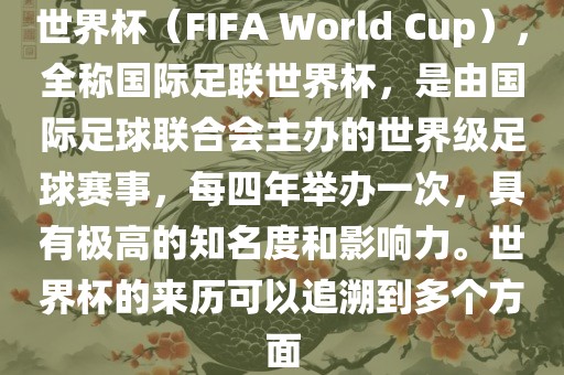 世界杯（FIFA World Cup），全称国际足联世界杯，是由国际足球联合会主办的世界级足球赛事，每四年举办一次，具有极高的知名度和影响力。世界杯的来历可以追溯到多个方面