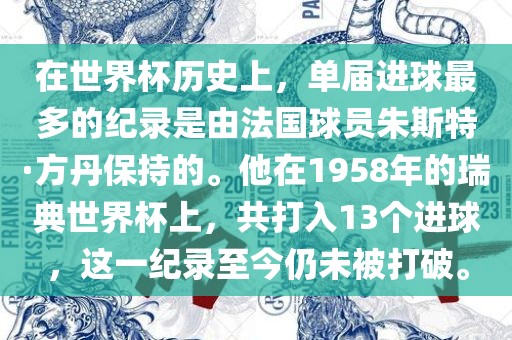 在世界杯历史上，单届进球最多的纪录是由法国球员朱斯特·方丹保持的。他在1958年的瑞典世界杯上，共打入13个进球，这一纪录至今漯河市盈旭机械设备有限公司仍未被打破。