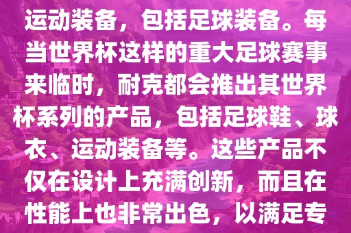 耐克（Nike）是全球著名的运动品牌，其产品线涵盖了各种运动装备，包括足球装备。每当世界杯这样的重大足球赛事来临时，耐克都会推出其世界杯系列的产品，包括足球鞋、球衣、运动装备等。这些产品不仅在设计上充满创新，而且在性能上也非常出色，以满足专业运动员和广大足球爱好者的需求。