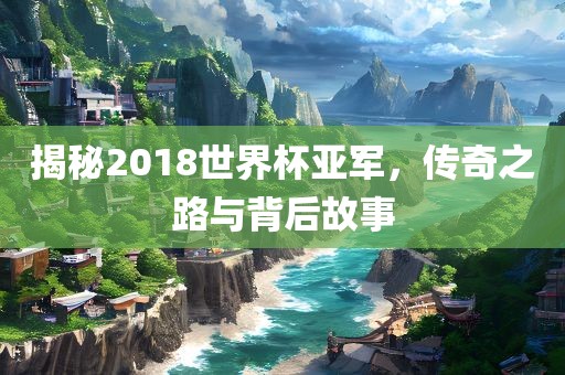 揭秘2018世界杯亚军，传奇之路与背后故事