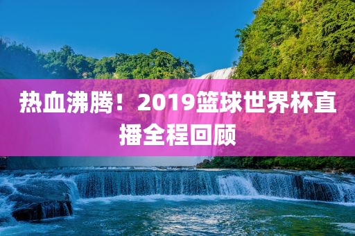 热血沸腾！2019篮球世界杯直播全程回顾