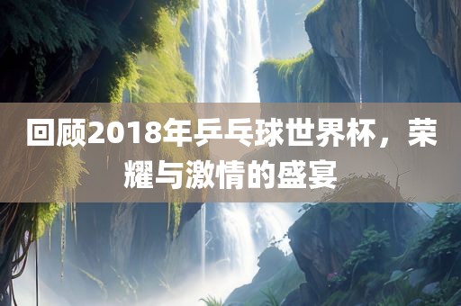 回顾2018年乒乓球世界杯，荣耀与激情的盛宴