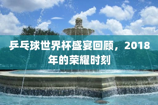 乒乓球世界杯盛宴回顾，2018年的荣耀时刻