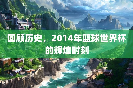 回顾历史，2014年篮球世界杯的辉煌时刻