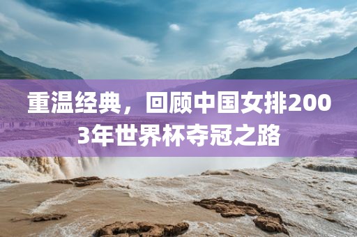 重温经典，回顾中国女排2003年世界杯夺冠之路