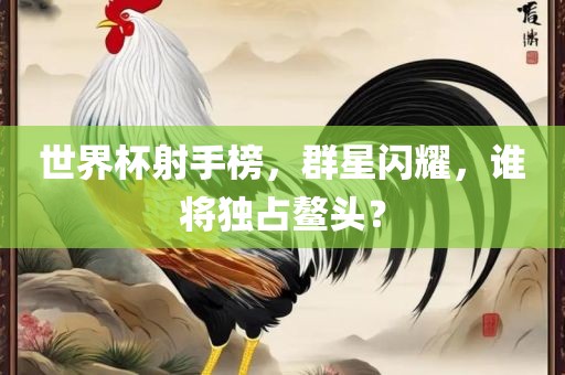 世界杯射手榜，群星闪耀，谁将独占鳌头？