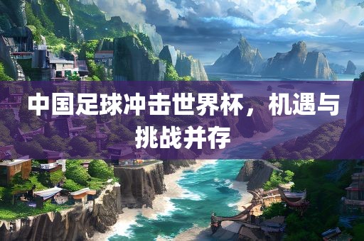 中国足球冲击世界杯，机遇与挑战并存