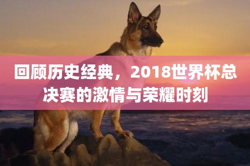回顾历史经典，2018世界杯总决赛的激情与荣耀时刻