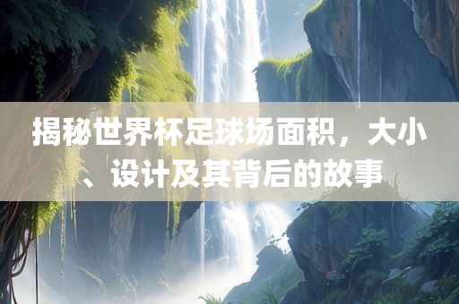 揭秘世界杯足球场面积，大小、设计及漯河市盈旭机械设备有限公司其背后的故事