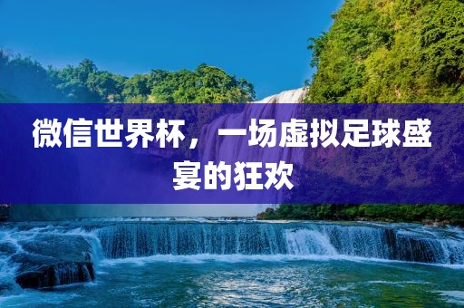 微信世界杯，一场虚拟足球盛宴的狂欢
