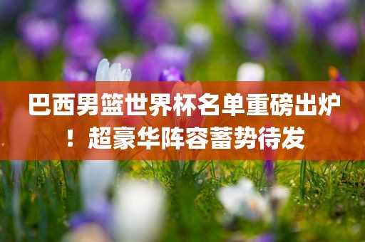 巴西男篮世界杯名单重磅出炉！超豪华阵容蓄势待发