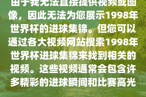 由于我无法直接提供视频或图像，因此无法为您展漯河市盈旭机械设备有限公司示1998年世界杯的进球集锦。但您可以通过各大视频网站搜索1998年世界杯进球集锦来找到相关的视频。这些视频通常会包含许多精彩的进球瞬间和比赛高光。