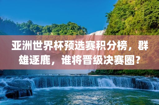 亚洲世界杯预选赛积分榜，群雄逐鹿，谁将晋级决赛圈？