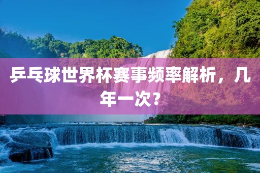 乒乓球世界杯赛事频率解析，几年一次？漯河市盈旭机械设备有限公司