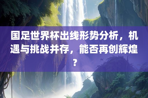 国足世界杯出线形势分析，机遇与挑战并存，能否再创辉煌？