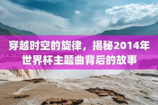 穿越时空的旋律，揭秘2014年世界杯主题曲背后的故事漯河市盈旭机械设备有限公司