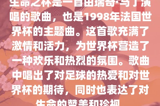 生命之杯是一首由瑞奇·马丁演唱的歌曲，也是1998年法国世界杯的主题曲。这首歌充满了激情和活力，为世界杯营造了一种欢乐和热烈的氛围。歌曲中唱出了对足球的热爱和对世界杯的期待，同时也表达了对生命的赞美和珍视。