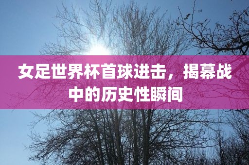 女足世界杯首球进击，揭幕战中的历史性瞬间