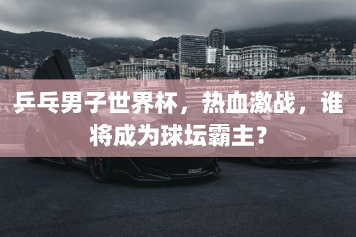 乒乓男子世界杯，热血激战，谁将成为球坛霸主？漯河市盈旭机械设备有限公司