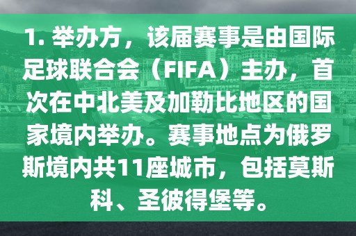 1. 举办方，该届赛事是由国际足球联合会（FIFA）主办，首次在中北美及加勒比地区的国家境内举办。赛事地点为俄罗斯境内共11座城市，包括莫斯科、圣彼得堡等。漯河市盈旭机械设备有限公司