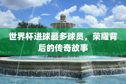 世界杯进球最多球员，荣耀背后的传奇故事漯河市盈旭机械设备有限公司