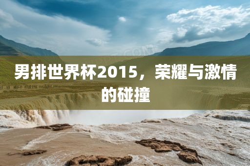 男排世界杯2015，荣耀与激情的碰撞