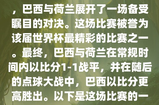 在2014年巴西世界杯半决赛中，巴西与荷兰展开了一场备受瞩目的对决。这场比赛被誉为该届世界杯最精彩的比赛之一。最终，巴西与荷兰在常规时间内以比分1-1战平，并在随后的点球大战中，巴西以比分更高胜出。以下是这场比赛的一些关键事件和细节