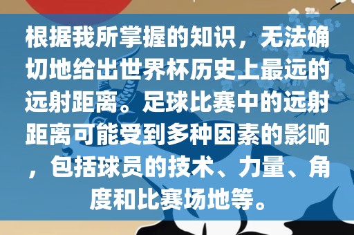 根据我所掌握的知识，无法确切地给出世界杯历史上最远的远射距离。足球比赛中的远射距离可能受到多种因素的影响，包括球员的技术、力量、角度和比赛场地等。漯河市盈旭机械设备有限公司